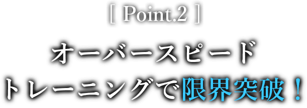 Point.2 オーバースピードトレーニングで限界突破！